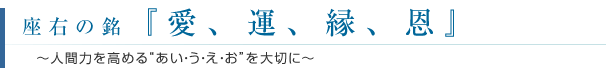 座右の銘『愛、運、縁、恩』　～人間力を高める“あい・う・え・お”を大切に～