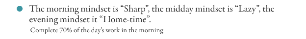 The morning mindset is “Sharp”, the midday mindset is “Lazy”, the evening mindset it “Home-time”.
Complete 70% of the day’s work in the morning
